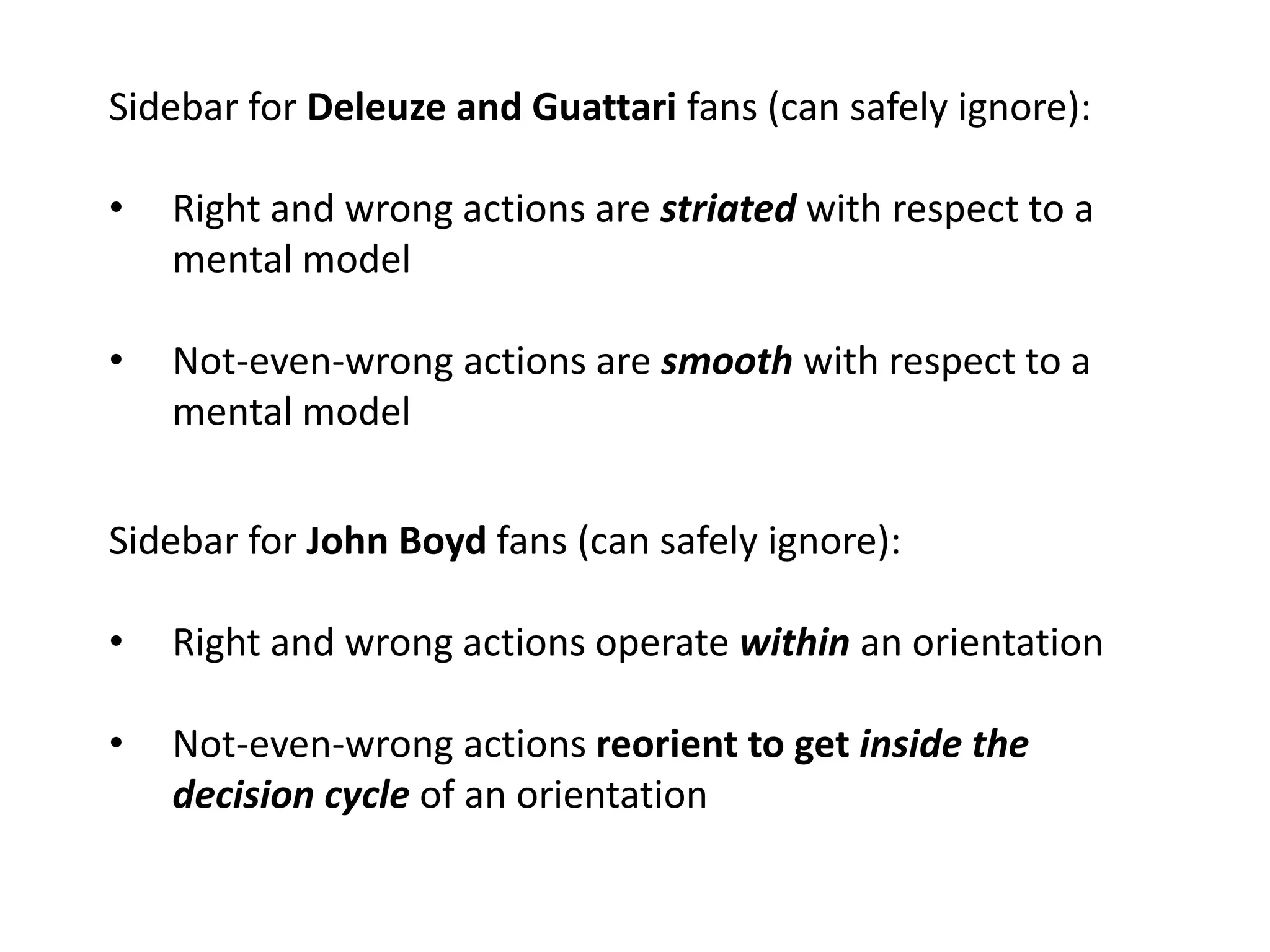 Sidebar for Deleuze and Guattari fans (can safely ignore):
• Right and wrong actions are striated with respect to a
mental model
• Not-even-wrong actions are smooth with respect to a
mental model
Sidebar for John Boyd fans (can safely ignore):
• Right and wrong actions operate within an orientation
• Not-even-wrong actions reorient to get inside the
decision cycle of an orientation
 
