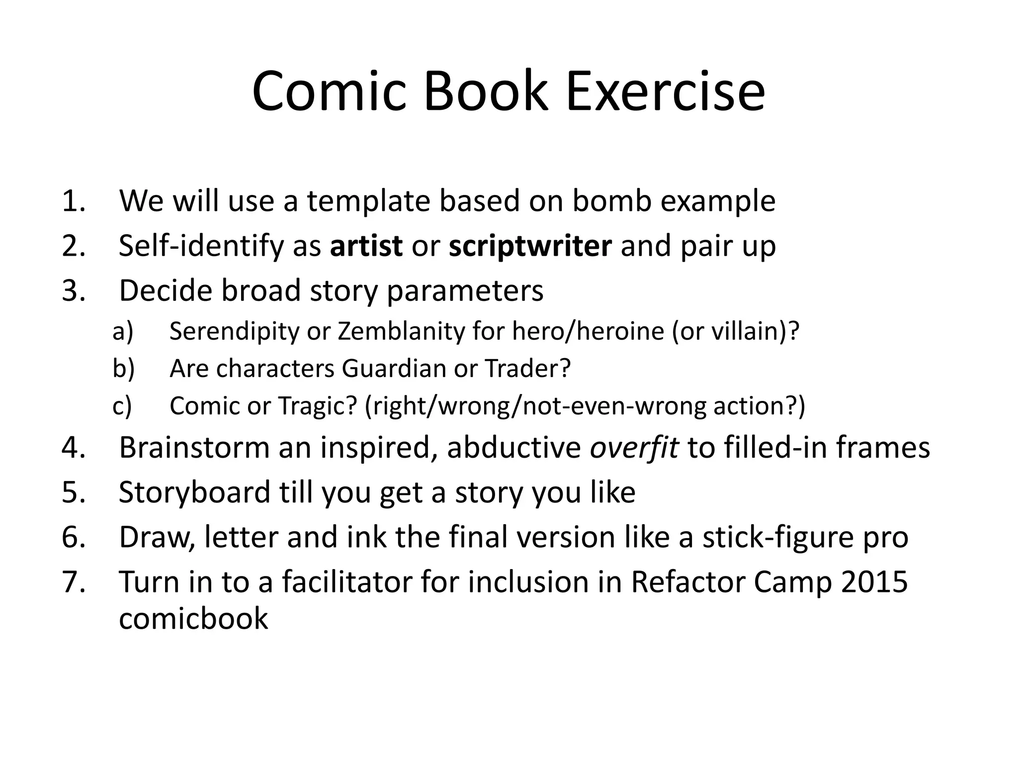 Comic Book Exercise
1. We will use a template based on bomb example
2. Self-identify as artist or scriptwriter and pair up
3. Decide broad story parameters
a) Serendipity or Zemblanity for hero/heroine (or villain)?
b) Are characters Guardian or Trader?
c) Comic or Tragic? (right/wrong/not-even-wrong action?)
4. Brainstorm an inspired, abductive overfit to filled-in frames
5. Storyboard till you get a story you like
6. Draw, letter and ink the final version like a stick-figure pro
7. Turn in to a facilitator for inclusion in Refactor Camp 2015
comicbook
 