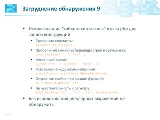 Затруднение обнаружения 9
 Использование “гибкого синтаксиса” языка php для
записи конструкций
 Строки как константы:
@assert( @$_POST[a])
 Пробельные символы/переводы строк в аргументах:
preg_replace( '/.*/e' , …)
 Косвенный вызов:
$_POST [„f‟]( $_POST[ „arg‟ ])
 Разбавление кода комментариями:
eval(/*zzz*/ gzinflate( @base64_decode…
 Опускание скобок при вызове функций:
$a = base64_decode „…‟;
 Не чувствительность к регистру
PrEG_ReplAce(„/.‟ . „*/‟ . “e”, „eval(base64…
 Без использования регулярных выражений не
обнаружить
 