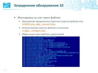 Затруднение обнаружения 10
 Маскировка за счет имен файлов
 Именование вредоносных скриптов созвучно файлам cms:
LICNESE.php, odbc_connect1.php
 Использование скрытых файлов и каталогов
.images, .configure.php
 Обфускация имен файлов и директорий
 