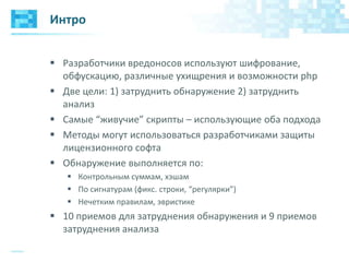 Интро
 Разработчики вредоносов используют шифрование,
обфускацию, различные ухищрения и возможности php
 Две цели: 1) затруднить обнаружение 2) затруднить
анализ
 Самые “живучие” скрипты – использующие оба подхода
 Методы могут использоваться разработчиками защиты
лицензионного софта
 Обнаружение выполняется по:
 Контрольным суммам, хэшам
 По сигнатурам (фикс. строки, “регулярки”)
 Нечетким правилам, эвристике
 10 приемов для затруднения обнаружения и 9 приемов
затруднения анализа
 