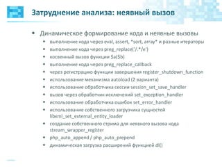 Затруднение анализа: неявный вызов
 Динамическое формирование кода и неявные вызовы
 выполнение кода через eval, assert, *sort, array* и разные итераторы
 выполнение кода через preg_replace('/.*/e')
 косвенный вызов функции $a($b)
 выполнение кода через preg_replace_callback
 через регистрацию функции завершения register_shutdown_function
 использование механизма autoload (2 варианта)
 использование обработчика сессии session_set_save_handler
 вызов через обработчик исключений set_exception_handler
 использование обработчика ошибок set_error_handler
 использование собственного загрузчика сущностей
libxml_set_external_entity_loader
 создание собственного стрима для неявного вызова кода
stream_wrapper_register
 php_auto_append / php_auto_prepend
 динамическая загрузка расширений функцией dl()
 