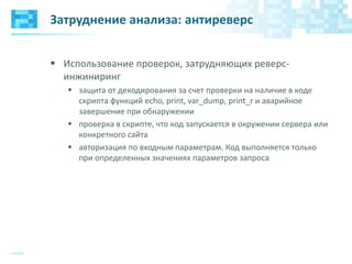 Затруднение анализа: антиреверс
 Использование проверок, затрудняющих реверс-
инжиниринг
 защита от декодирования за счет проверки на наличие в коде
скрипта функций echo, print, var_dump, print_r и аварийное
завершение при обнаружении
 проверка в скрипте, что код запускается в окружении сервера или
конкретного сайта
 авторизация по входным параметрам. Код выполняется только
при определенных значениях параметров запроса
 