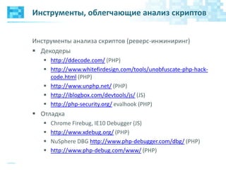 Инструменты, облегчающие анализ скриптов
Инструменты анализа скриптов (реверс-инжиниринг)
 Декодеры
 http://ddecode.com/ (PHP)
 http://www.whitefirdesign.com/tools/unobfuscate-php-hack-
code.html (PHP)
 http://www.unphp.net/ (PHP)
 http://iblogbox.com/devtools/js/ (JS)
 http://php-security.org/ evalhook (PHP)
 Отладка
 Chrome Firebug, IE10 Debugger (JS)
 http://www.xdebug.org/ (PHP)
 NuSphere DBG http://www.php-debugger.com/dbg/ (PHP)
 http://www.php-debug.com/www/ (PHP)
 