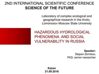 HAZARDOUS HYDROLOGICAL
PHENOMENA AND SOCIAL
VULNERABILITY IN RUSSIA
Speaker:
Stepan Zemtsov,
PhD, senior researcher
Kazan
21.09.2016
2ND INTERNATIONAL SCIENTIFIC CONFERENCE
SCIENCE OF THE FUTURE
Laboratory of complex ecological and
geographical research in the Arctic,
Lomonosov Moscow State University
 