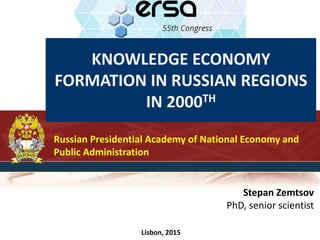 KNOWLEDGE ECONOMY
FORMATION IN RUSSIAN REGIONS
IN 2000TH
Russian Presidential Academy of National Economy and
Public Administration
Stepan Zemtsov
PhD, senior scientist
Lisbon, 2015
 
