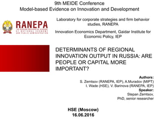 DETERMINANTS OF REGIONAL
INNOVATION OUTPUT IN RUSSIA: ARE
PEOPLE OR CAPITAL MORE
IMPORTANT?
Authors:
S. Zemtsov (RANEPA, IEP), A.Muradov (MIPT)
I. Wade (HSE), V. Barinova (RANEPA, IEP)
Speaker:
Stepan Zemtsov,
PhD, senior researcher
Laboratory for corporate strategies and firm behavior
studies, RANEPA
Innovation Economics Department, Gaidar Institute for
Economic Policy, IEP
HSE (Moscow)
16.06.2016
9th MEIDE Conference
Model-based Evidence on Innovation and Development
 
