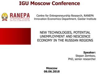 NEW TECHNOLOGIES, POTENTIAL
UNEMPLOYMENT AND NESCIENCE
ECONOMY IN THE RUSSIAN REGIONS
Speaker:
Stepan Zemtsov,
PhD, senior researcher
Centre for Entrepreneurship Research, RANEPA
Innovation Economics Department, Gaidar Institute
Moscow
06.06.2018
IGU Moscow Conference
 