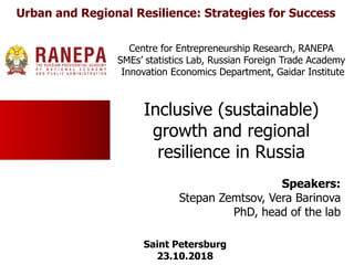 Inclusive (sustainable)
growth and regional
resilience in Russia
Speakers:
Stepan Zemtsov, Vera Barinova
PhD, head of the lab
Centre for Entrepreneurship Research, RANEPA
SMEs’ statistics Lab, Russian Foreign Trade Academy
Innovation Economics Department, Gaidar Institute
Saint Petersburg
23.10.2018
Urban and Regional Resilience: Strategies for Success
 