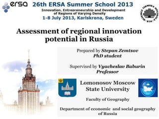 Assessment of regional innovation
potential in Russia
Prepared by Stepan Zemtsov
PhD student
Supervised by Vyacheslav Baburin
Professor

Lomonosov Moscow
State University
Faculty of Geography
Department of economic and social geography
of Russia

 