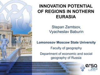 INNOVATION POTENTIAL
OF REGIONS IN NOTHERN
EURASIA
Stepan Zemtsov,
Vyacheslav Baburin
Lomonosov Moscow State University
Faculty of geography
Department of economic and social
geography of Russia

 