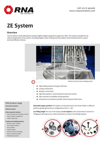 Overview
The ZE system is built utilising the standard highly reliable equipment range from RNA. This makes it possible for all
critical components of the system including hopper, linear sorting and recirculation to be manufactured in a quick
and cost eﬀective manner.
ZE System
■ High feeding capacity through multi lanes
■ Compact dimensions
■ Modular construction
■ High feed speeds (> 2000 Component parts per minute)
■ Open operator accessibility during operation
■ Component accumulation possible without long out feed tracks
RNA ZE multi-lane linear feeding system
Selectable hopper positions The hopper can be positioned to the linear feeder in diﬀerent
positions giving optimal layout conﬁgurations from 0 – 180 °
Low ﬁlling height The size of the hopper can be adapted to the components to ensure no
‘bridging or jamming occurs, which could lead to a drop in the feeding capacity.
RNA product range
Automation Solutions
Robotics Systems
Vision Inspection Systems
Vision Inspection & Quality Control
Vision System Integration
Tablet Inspection
Feeding and Handling Solutions
Bowl & Linear Feeders
Centrifugal Feeders
Step Feeders
Carpet Feeder
Sachet & Pouch Handling
Rotary Indexing Tables
Palletizing Systems
Call: 01217 492566
www.rnaautomation.com
 