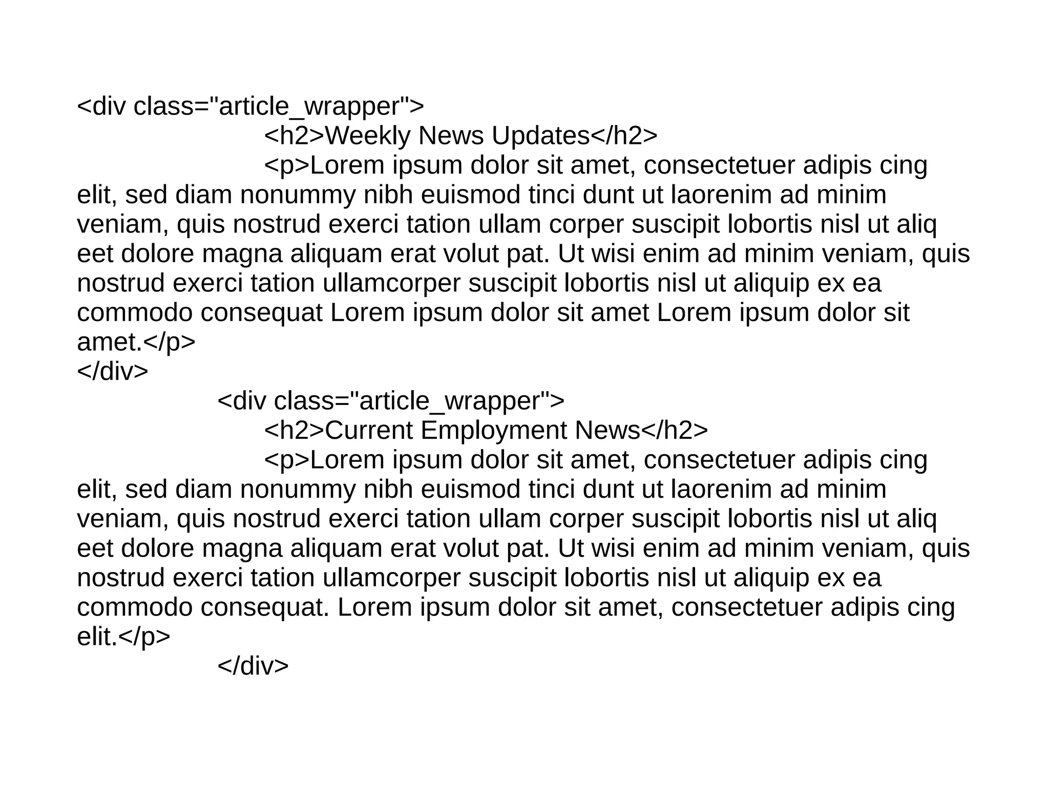 <div class="article_wrapper">
                 <h2>Weekly News Updates</h2>
                 <p>Lorem ipsum dolor sit amet, consectetuer adipis cing
elit, sed diam nonummy nibh euismod tinci dunt ut laorenim ad minim
veniam, quis nostrud exerci tation ullam corper suscipit lobortis nisl ut aliq
eet dolore magna aliquam erat volut pat. Ut wisi enim ad minim veniam, quis
nostrud exerci tation ullamcorper suscipit lobortis nisl ut aliquip ex ea
commodo consequat Lorem ipsum dolor sit amet Lorem ipsum dolor sit
amet.</p>
</div>
             <div class="article_wrapper">
                 <h2>Current Employment News</h2>
                 <p>Lorem ipsum dolor sit amet, consectetuer adipis cing
elit, sed diam nonummy nibh euismod tinci dunt ut laorenim ad minim
veniam, quis nostrud exerci tation ullam corper suscipit lobortis nisl ut aliq
eet dolore magna aliquam erat volut pat. Ut wisi enim ad minim veniam, quis
nostrud exerci tation ullamcorper suscipit lobortis nisl ut aliquip ex ea
commodo consequat. Lorem ipsum dolor sit amet, consectetuer adipis cing
elit.</p>
             </div>
 
