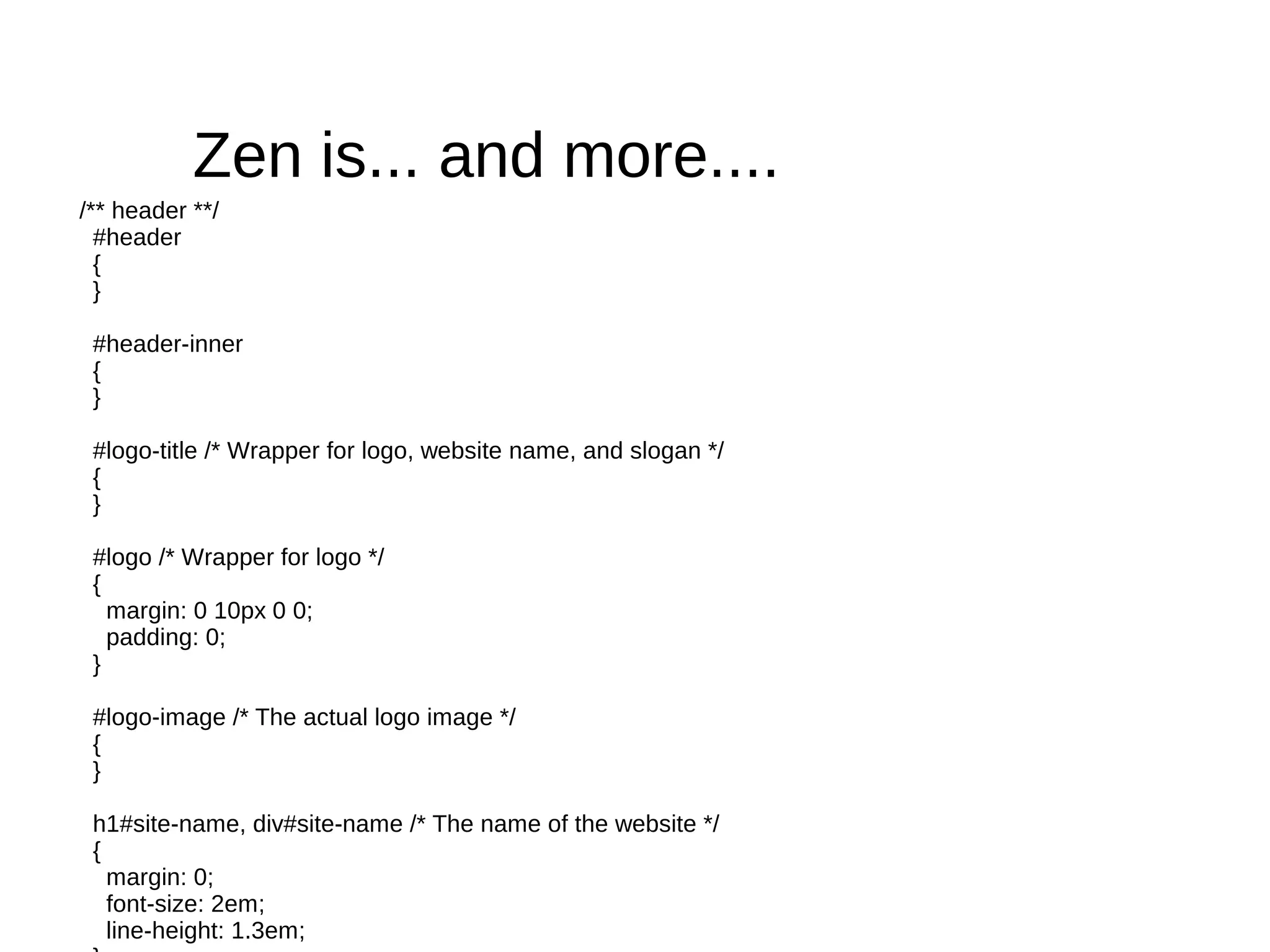 Zen is... and more....
/** header **/
  #header
  {
  }

 #header-inner
 {
 }

 #logo-title /* Wrapper for logo, website name, and slogan */
 {
 }

 #logo /* Wrapper for logo */
 {
   margin: 0 10px 0 0;
   padding: 0;
 }

 #logo-image /* The actual logo image */
 {
 }

 h1#site-name, div#site-name /* The name of the website */
 {
   margin: 0;
   font-size: 2em;
   line-height: 1.3em;
 