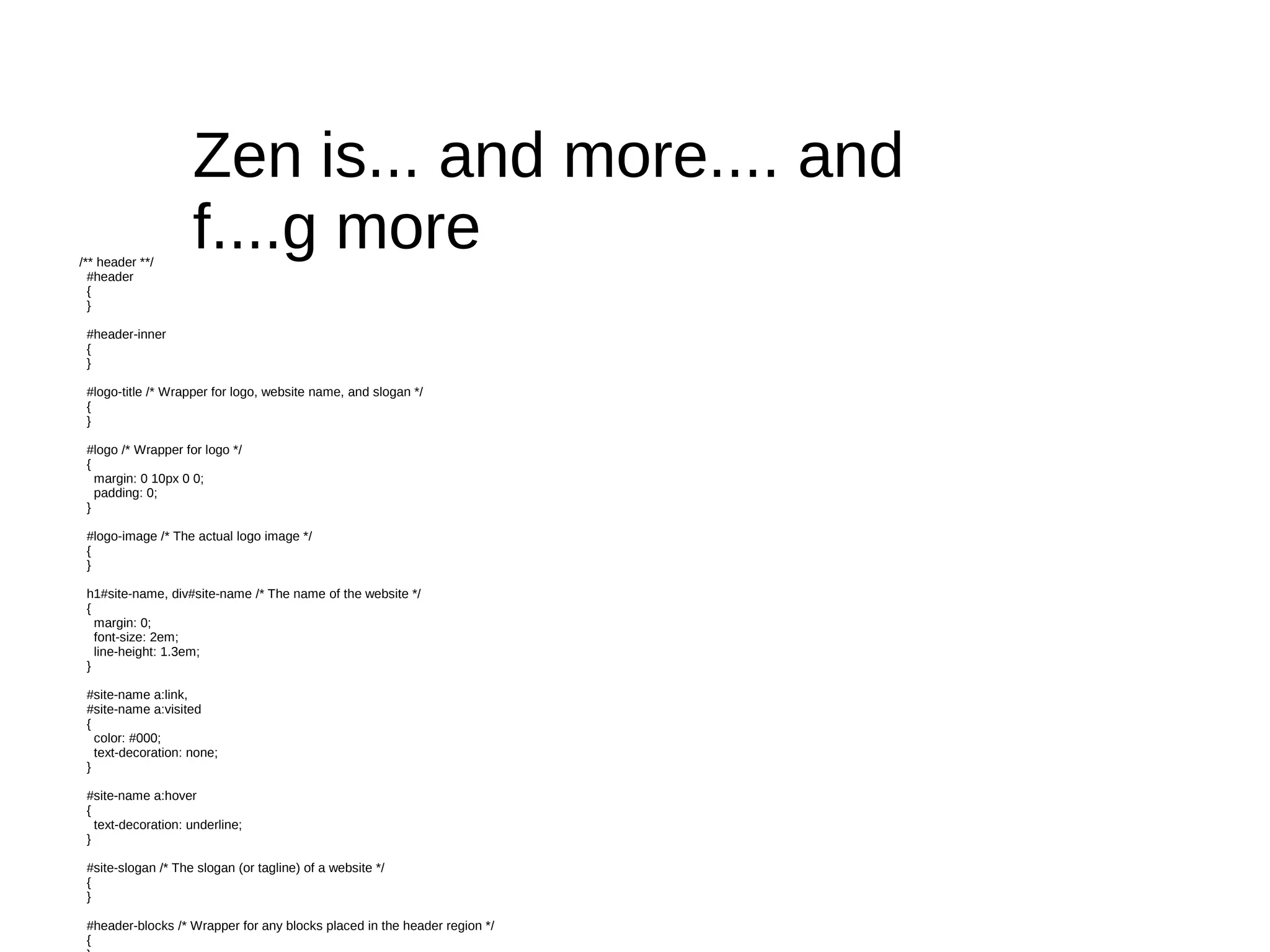 Zen is... and more.... and
/** header **/
                    f....g more
  #header
  {
  }

 #header-inner
 {
 }

 #logo-title /* Wrapper for logo, website name, and slogan */
 {
 }

 #logo /* Wrapper for logo */
 {
   margin: 0 10px 0 0;
   padding: 0;
 }

 #logo-image /* The actual logo image */
 {
 }

 h1#site-name, div#site-name /* The name of the website */
 {
   margin: 0;
   font-size: 2em;
   line-height: 1.3em;
 }

 #site-name a:link,
 #site-name a:visited
 {
   color: #000;
   text-decoration: none;
 }

 #site-name a:hover
 {
   text-decoration: underline;
 }

 #site-slogan /* The slogan (or tagline) of a website */
 {
 }

 #header-blocks /* Wrapper for any blocks placed in the header region */
 {
 