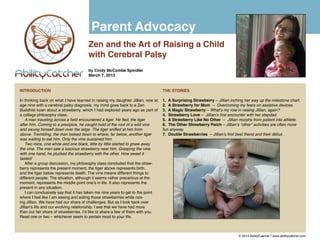 Parent Advocacy
                                      Zen and the Art of Raising a Child
                                      with Cerebral Palsy
                                      by Cindy McCombe Spindler
                                      March 7, 2013


INTRODUCTION                                                                     THE STORIES

In thinking back on what I have learned in raising my daughter Jillian, now at   1. A Surprising Strawberry – Jillian inching her way up the milestone chart.
age nine with a cerebral palsy diagnosis, my mind goes back to a Zen             2. A Strawberry for Mom – Overcoming my fears on assistive devices.
Buddhist koan about a strawberry, which I had explored years ago as part of      3. A Magic Strawberry – What’s my role in raising Jillian, again?
a college philosophy class.                                                      4. Strawberry Love – Jillian’s first encounter with her stepdad.
    A man traveling across a field encountered a tiger. He fled, the tiger       5. A Strawberry Like No Other – Jillian morphs from patient into athlete.
after him. Coming to a precipice, he caught hold of the root of a wild vine      6. The Other Strawberry Patch – Jillian’s “other” activities are often more
and swung himself down over the edge. The tiger sniffed at him from              fun anyway.
above. Trembling, the man looked down to where, far below, another tiger         7. Double Strawberries – Jillian’s first best friend and their début.
was waiting to eat him. Only the vine sustained him.
    Two mice, one white and one black, little by little started to gnaw away
the vine. The man saw a luscious strawberry near him. Grasping the vine
with one hand, he plucked the strawberry with the other. How sweet it
tasted!
    After a group discussion, my philosophy class concluded that the straw-
berry represents the present moment, the tiger above represents birth,
and the tiger below represents death. The vine means different things to
different people. The situation, although it seems rather precarious at the
moment, represents the middle point one’s in life. It also represents the
present in any situation.
    I can conclusively say that it has taken me nine years to get to the point
where I feel like I am seeing and eating those strawberries while rais-
ing Jillian. We have had our share of challenges. But as I look back over
Jillian’s life and our evolving relationship, I see that we have had more
than our fair share of strawberries. I’d like to share a few of them with you.
Read one or two – whichever seem to pertain most to your life.



                                                                                                                          © 2013 AbilityCatcher | www.abilitycatcher.com
 