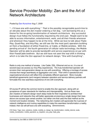 Service Provider Mobility: Zen and the Art of
Network Architecture

Posted by Dan Kurschner Aug 7, 2009

“…I’ll have one with everything.”  That is the possibly recognizable punch-line to
an old joke about the Zen master ordering a hot dog.  I am borrowing this as a
theme for the on-going transformation of network architecture.  Any successful
design must follow the functionality required by the end-user.  People want to be
able to access information, entertainment, work, and all their friends whenever
and wherever they happen to be at the time.  While we love to talk about Triple-
Play, Quad-Play, and Any-Play, we still see (for the most part) operators building
on from a foundation of either Fixed-line, or Cable, or Mobile-wireless.  With the
pending arrival of  the fourth generation of cellular radio technology, the Mobile
Operator will be able to provide bandwidth and service experiences on par with
their Fixed/Cable brethren.  But we still have not seen the real shift in thinking
which is to take the Zen approach to network design; “One with Everything”. 



Radio is only one method of access. Like Cable, DSL, Ethernet and so on, it is one of
several ways we access our Any-Play experiences. The truly transformed operator will
envision their next-generation design as one with everything. Offering a montage of access
choices that merge seamlessly at aggregation and core. Their shift in operational and
organizational structure will reflect this completely different approach. More mutually
beneficial agreements (and mergers) between operators and service delivery partners will
formulate this new seamless experience of one with everything.



Of course IP will be the common bond to enable this Zen approach, along with an
acceptance of open standards for interface and interoperability. And as these new
Zen masters of network design reach deep inside for their inspiration to architect their
businesses and networks they will better appreciate envisioning a single design that rises
above one access type verses another, but rather one that uses the best method as the
moment and location dictates. The networking Zen masters will appreciate the nuances of
network intelligence and routing capabilities to make this seamless transformation a reality.
Indeed, then we will all have one with everything. Ohmmmmmm.

216 Views Tags: cisco, solutions, mobile, mobility, ip, design, 4g, transformation, mobile_internet, scale,
mobile_monetization, mobile_operators, ip_migration, any_play, triple_play




Generated by Jive SBS on 2009-12-07-07:00
                                                                                                              1
 