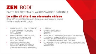 Lo stile di vita è un elemento chiave
Oltre all’ invecchiamento in generale, aumentano anche
l'infiammazione nel corpo:
• UN ALTO LIVELLO DI ZUCCHERO
O SCIROPPO DI FRUTTOSIO
NELLA DIETA
• AVERE TROPPO GRASSO SUL
CORPO, IN PARTICOLARE
NELL'INTESTINO
• UN GRAVE INFORTUNIO
• GLI ALIMENTI TRASFORMATI
(FARINE RAFFINATE "BIANCHE")
• I GRASSI
• GRASSI IDROGENATI
• STRESS
• MANCANZA DI SONNO (MENO DI 7-8 ORE A NOTTE)
• MANCANZA DI MOVIMENTO (ESERCIZIO)
• ALLERGIA O SENSIBILITÀ AL GLUTINE
• GLI ALIMENTI CHE SONO STATI GENETICAMENTE
MODIFICATI
ZEN BODI™
PARTE DEL SISTEMA DI VALORIZZAZIONE GIOVANILE
 