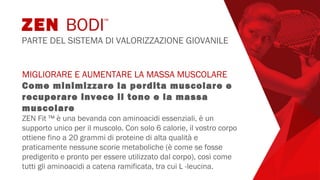 MIGLIORARE E AUMENTARE LA MASSA MUSCOLARE
Come minimizzare la perdita muscolare e
recuperare invece il tono e la massa
muscolare
ZEN Fit ™ è una bevanda con aminoacidi essenziali, è un
supporto unico per il muscolo. Con solo 6 calorie, il vostro corpo
ottiene fino a 20 grammi di proteine di alta qualità e
praticamente nessune scorie metaboliche (è come se fosse
predigerito e pronto per essere utilizzato dal corpo), così come
tutti gli aminoacidi a catena ramificata, tra cui L -leucina.
ZEN BODI™
PARTE DEL SISTEMA DI VALORIZZAZIONE GIOVANILE
 