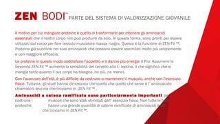 Il motivo per cui mangiare proteine è quello di trasformarle per ottenere gli aminoacidi
essenziali che il nostro corpo non può produrre da solo. In questa forma, sono pronti per essere
utilizzati dal corpo per fare tessuto muscolare massa magra. Questa è la funzione di ZEN Fit ™.
Proteine già suddivisi nei suoi aminoacidi che possono essere assimilati molto più velocemente
e con maggiore efficacia.
Le proteine in questo modo soddisfano l'appetito e ti danno più energia (I Pro: Assumere la
bevanda ZEN Fit ™ aumenta la sensibilità del cervello alla L- leptina, il che significa che si
mangia tanto quanto il tuo corpo ha bisogno, ne più, ne meno).
Con l'avanzare dell'età, è più difficile da costruire o mantenere il muscolo, anche con l'esercizio
fisico. Tuttavia, gli studi hanno dimostrato che quello che quello che serve è l’ aminoacido
chiamato L-leucina che troviamo in ZEN Fit ™ .
Aminoacidi a catena ramificata sono particolarmente importanti per
costruire i muscoli che sono stati stimolati dall’ esercizio fisico. Non tutte le fonti
proteiche hanno una grande quantità di catene ramificate di aminoacidi acidi
che troviamo in ZEN Fit ™.
ZEN BODI™
PARTE DEL SISTEMA DI VALORIZZAZIONE GIOVANILE
 
