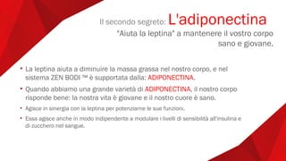 • La leptina aiuta a diminuire la massa grassa nel nostro corpo, e nel
sistema ZEN BODI ™ è supportata dalla: ADIPONECTINA.
• Quando abbiamo una grande varietà di ADIPONECTINA, il nostro corpo
risponde bene: la nostra vita è giovane e il nostro cuore è sano.
• Agisce in sinergia con la leptina per potenziarne le sue funzioni.
• Essa agisce anche in modo indipendente a modulare i livelli di sensibilità all'insulina e
di zucchero nel sangue.
Il secondo segreto: L'adiponectina
"Aiuta la leptina" a mantenere il vostro corpo
sano e giovane.
 