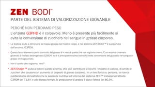 PERCHÉ NON PERDIAMO PESO
L’enzima G3PHD è il colpevole. Meno è presente più facilmente si
evita la conversione di zucchero nel sangue in grasso corporeo.
• La leptina aiuta a diminuire la massa grassa nel nostro corpo, e nel sistema ZEN BODI ™ è supportata
dall’enzima: G3PDH.
• Questo terzo elemento per il controllo del grasso è in realtà quella che noi vogliamo meno. È un enzima chiamato
glicerolo-3-fosfato deidrogenasi (G3PDH) ed è il principale enzima coinvolto nella conversione del glucosio nel sangue in
grasso immagazzinato.
• Non è quello che vogliamo, vero?
• ZEN Shape ™ aiuta a inibire questo enzima, che può contribuire a ridurre l'impatto di calorie, di amido e
zuccheri che causano un aumento di depositi di grasso corporeo. In un test fatto su persone, la ricerca
pubblicata ha dimostrato che le sostanze nutritive all’interno del sistema ZEN ™ inibiscono l'attività
G3PDH del 71,6% e allo stesso tempo, la produzione di grasso è stata ridotta del 80,9%.
ZEN BODI™
PARTE DEL SISTEMA DI VALORIZZAZIONE GIOVANILE
 