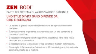 UNO STILE DI VITA SANO DIPENDE DA:
CIBO E ESERCIZIO
• La perdita di grasso corporeo dipende anche dal tipo di alimenti che
mangiate.
• È particolarmente importante assumere cibi con un alto contenuto di
proteine a colazione.
• È necessario mangiare cibi che apportino abbastanza fibre nella vostra
dieta per una buona salute.
• È necessario avere la quantità e il tipo corretto di "batteri" nell'intestino.
• Si consiglia di fare esercizio fisico almeno 20 minuti al giorno, tre volte alla
settimana, meglio se al mattino.
ZEN BODI™
PARTE DEL SISTEMA DI VALORIZZAZIONE GIOVANILE
 