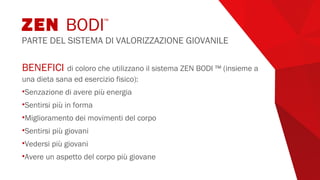BENEFICI di coloro che utilizzano il sistema ZEN BODI ™ (insieme a
una dieta sana ed esercizio fisico):
•Senzazione di avere più energia
•Sentirsi più in forma
•Miglioramento dei movimenti del corpo
•Sentirsi più giovani
•Vedersi più giovani
•Avere un aspetto del corpo più giovane
ZEN BODI™
PARTE DEL SISTEMA DI VALORIZZAZIONE GIOVANILE
 