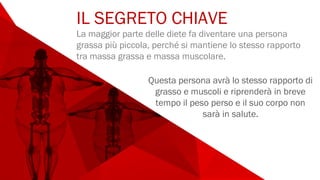 IL SEGRETO CHIAVE
La maggior parte delle diete fa diventare una persona
grassa più piccola, perché si mantiene lo stesso rapporto
tra massa grassa e massa muscolare.
Questa persona avrà lo stesso rapporto di
grasso e muscoli e riprenderà in breve
tempo il peso perso e il suo corpo non
sarà in salute.
 