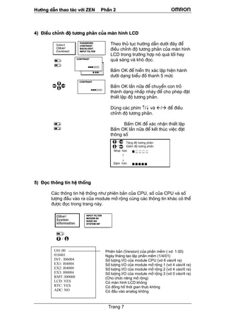 H−íng dÉn thao t¸c víi ZEN PhÇn 2
Trang 7
4) §iÒu chØnh ®é t−¬ng ph¶n cña mµn h×nh LCD
Theo thñ tôc h−íng dÉn d−íi ®©y ®Ó
®iÒu chØnh ®é t−¬ng ph¶n cña mµn h×nh
LCD trong tr−êng hîp nã qu¸ tèi hay
qu¸ s¸ng vµ khã ®äc.
BÊm OK ®Ó hiÓn thÞ x¸c lËp hiÖn hµnh
d−íi d¹ng biÓu ®å thanh 5 møc
BÊm OK lÇn n÷a ®Ó chuyÓn con trá
thµnh d¹ng nhÊp nh¸y ®Ó cho phÐp ®Æt
thiÕt lËp ®é t−¬ng ph¶n.
Dïng c¸c phÝm ↑/↓ vµ / ®Ó ®iÒu
chØnh ®é t−¬ng ph¶n.
BÊm OK ®Ó x¸c nhËn thiÕt lËp
BÊm OK lÇn n÷a ®Ó kÕt thóc viÖc ®Æt
th«ng sè
5) §äc th«ng tin hÖ thèng
C¸c th«ng tin hÖ thèng nh− phiªn b¶n cña CPU, sè cña CPU vµ sè
l−îng ®Çu vµo ra cña module më réng cïng c¸c th«ng tin kh¸c cã thÓ
®−îc ®äc trong trang nµy.
PASSWORD
CONTRAST
BACKLIGHT
INPUT FILTER
CONTRAST
CONTRAST
T¨ng ®é t−¬ng ph¶n
Gi¶m ®é t−¬ng ph¶n
§Ëm h¬n
U01.00
010401
INT: I06004
EX1: I04004
EX2: I04000
EX3: I00004
RMT: I00000
LCD: YES
RTC: YES
ADC: NO
Phiªn b¶n (Version) cña phÇn mÒm ( vd: 1.00)
Ngµy th¸ng t¹o lËp phÇn mÒm (1/4/01)
Sè l−îng I/O cña module CPU (vd 6 vµo/4 ra)
Sè l−îng I/O cña module më réng 1 (vd 4 vµo/4 ra)
Sè l−îng I/O cña module më réng 2 (vd 4 vµo/0 ra)
Sè l−îng I/O cña module më réng 3 (vd 0 vµo/4 ra)
(Cho chøc n¨ng më réng)
Cã mµn h×nh LCD kh«ng
Cã ®ång hå thêi gian thùc kh«ng
Cã ®Çu vµo analog kh«ng
INPUT FILTER
MODEM INI
NODE NO
SYSTEM INF
Nh¹t h¬n
 