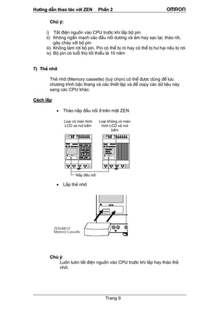 H−íng dÉn thao t¸c víi ZEN PhÇn 2
Trang 9
Chó ý:
i) T¾t ®iÖn nguån vµo CPU tr−íc khi l¾p bé pin
ii) Kh«ng ng¾n m¹ch c¸c ®Çu nèi d−¬ng vµ ©m hay s¹c l¹i, th¸o rêi,
g©y ch¸y víi bé pin
iii) Kh«ng lµm r¬i bé pin. Pin cã thÓ bÞ rß hay cã thÓ bÞ h− h¹i nÕu bÞ r¬i
iv) Bé pin cã tuæi thä tèi thiÓu lµ 10 n¨m
7) ThÎ nhí
ThÎ nhí (Memory cassette) (tuú chän) cã thÓ ®−îc dïng ®Ó l−u
ch−¬ng tr×nh bËc thang vµ c¸c thiÕt lËp vµ ®Ó copy c¸c d÷ liÖu nµy
sang c¸c CPU kh¸c.
C¸ch l¾p:
• Th¸o n¾p ®Çu nèi ë trªn mÆt ZEN
• L¾p thÎ nhí
Chó ý:
Lu«n lu«n t¾t ®iÖn nguån vµo CPU tr−íc khi l¾p hay th¸o thÎ
nhí.
Lo¹i cã mµn h×nh
LCD vµ nót bÊm
Lo¹i kh«ng cã mµn
h×nh LCD vµ nót
bÊm
N¾p ®Çu nèi
 