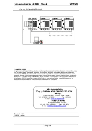 H−íng dÉn thao t¸c víi ZEN PhÇn 2
Trang 24
Cat No: ZEN-MANP2-VN-1
 OMRON, 2001
All rights reserved. No part of this publication may be reproduced, stored in a retrieval system, or transmitted, in any
form, or by any means, mechanical, electronic, photocopying, recording, or otherwise, without the prior written
permission of OMRON. No patent liability is assumed with respect to the use of the information contained herein.
Moreover, because OMRON is constantly striving to improve its high-quality products, the information contained in
this manual is subject to change without notice. Every precaution has been taken in the preparation of this manual.
Nevertheless, OMRON assumes no responsibility for errors or omissions. Neither is any liability assumed for
damages resulting from the use of the information contained in this publication.
Revision: 1 8/01
Produced: TNBINH
V¨n phßng ®¹i diÖn:
C«ng ty OMRON ASIA PACIFIC PTE. LTD.
• Hµ néi:
2 L¸ng H¹, tÇng 6 (Toµ nhµ VINACONEX)
Tel : 8313 121 / 8313 122 Fax : 8313 122
E-mail : OMRONHN@FPT.VN
• TP Hå ChÝ Minh:
99 NguyÔn ThÞ Minh Khai, Q1
Tel : 830 1105 / 839 6666 Fax : 830 1279.
E-mail : OMRONHCM@HCM.VNN.VN
 