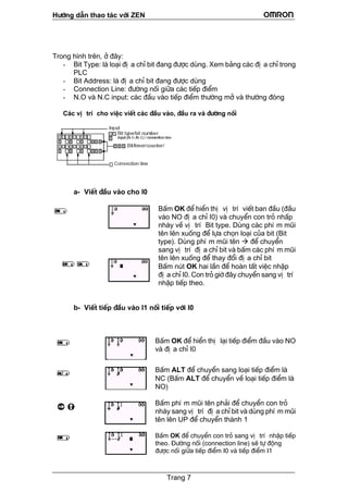 H−íng dÉn thao t¸c víi ZEN
Trong h×nh trªn, ë ®©y:
a chØ bit ®ang ®−îc dïng. Xem b¶ng c¸c ®Þ a chØ trong
- dress: lµ ®Þ a chØ bit ®ang ®−îc dïng
m
më vµ th−êng ®ãng
C¸c vÞ trÝ cho viÖc viÕt c¸c ®Çu vµo, ®Çu ra vµ ®−êng nèi
- Bit Type: lµ lo¹i ®Þ
PLC
Bit Ad
- Connection Line: ®−êng nèi gi÷a c¸c tiÕp ®iÓ
- N.O vµ N.C input: c¸c ®Çu vµo tiÕp ®iÓm th−êng
a- ViÕt ®Çu vµo cho I0
Êm OK ®Ó hiÓn thÞ vÞ trÝ viÕt ban ®Çu (®Çu
òi
hËp
b- ViÕt tiÕp ®Çu vµo I1 nèi tiÕp víi I0
Êm OK ®Ó hiÓn thÞ l¹i tiÕp ®iÓm ®Çu vµo NO
Êm ALT ®Ó chuyÓn sang lo¹i tiÕp ®iÓm lµ
Êm phÝ m mòi tªn ph¶i ®Ó chuyÓn con trá
i
Êm OK ®Ó chuyÓn con trá sang vÞ trÝ nhËp tiÕp
B
vµo NO ®Þ a chØ I0) vµ chuyÓn con trá nhÊp
nh¸y vÒ vÞ trÝ Bit type. Dïng c¸c phÝ m mòi
tªn lªn xuèng ®Ó lùa chän lo¹i cña bit (Bit
type). Dïng phÝ m mòi tªn ®Ó chuyÓn
sang vÞ trÝ ®Þ a chØ bit vµ bÊm c¸c phÝ m m
tªn lªn xuèng ®Ó thay ®æi ®Þ a chØ bit
BÊm nót OK hai lÇn ®Ó hoµn tÊt viÖc n
®Þ a chØ I0. Con trá giê ®©y chuyÓn sang vÞ trÝ
nhËp tiÕp theo.
B
vµ ®Þ a chØ I0
B
NC (BÊm ALT ®Ó chuyÓn vÒ lo¹i tiÕp ®iÓm lµ
NO)
B
nh¸y sang vÞ trÝ ®Þ a chØ bit vµ dïng phÝ m mò
tªn lªn UP ®Ó chuyÓn thµnh 1
B
theo. §−êng nèi (connection line) sÏ tù ®éng
®−îc nèi gi÷a tiÕp ®iÓm I0 vµ tiÕp ®iÓm I1
Trang 7
 
