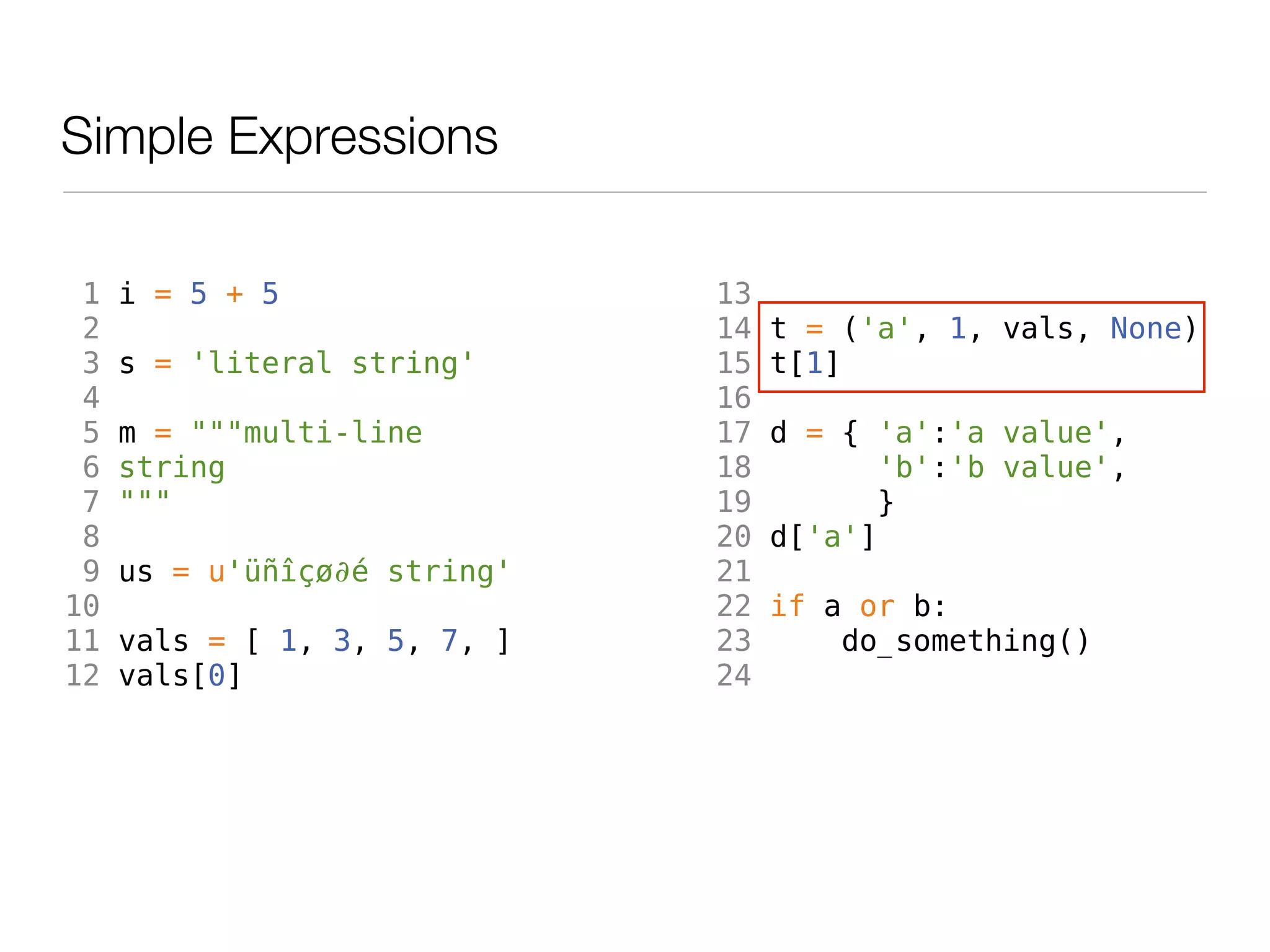 Simple Expressions

 1   i = 5 + 5                13
 2                            14   t = ('a', 1, vals, None)
 3   s = 'literal string'     15   t[1]
 4                            16
 5   m = """multi-line        17   d = { 'a':'a value',
 6   string                   18          'b':'b value',
 7   """                      19         }
 8                            20   d['a']
 9   us = u'üñîçø∂é string'   21
10                            22   if a or b:
11   vals = [ 1, 3, 5, 7, ]   23       do_something()
12   vals[0]                  24
 