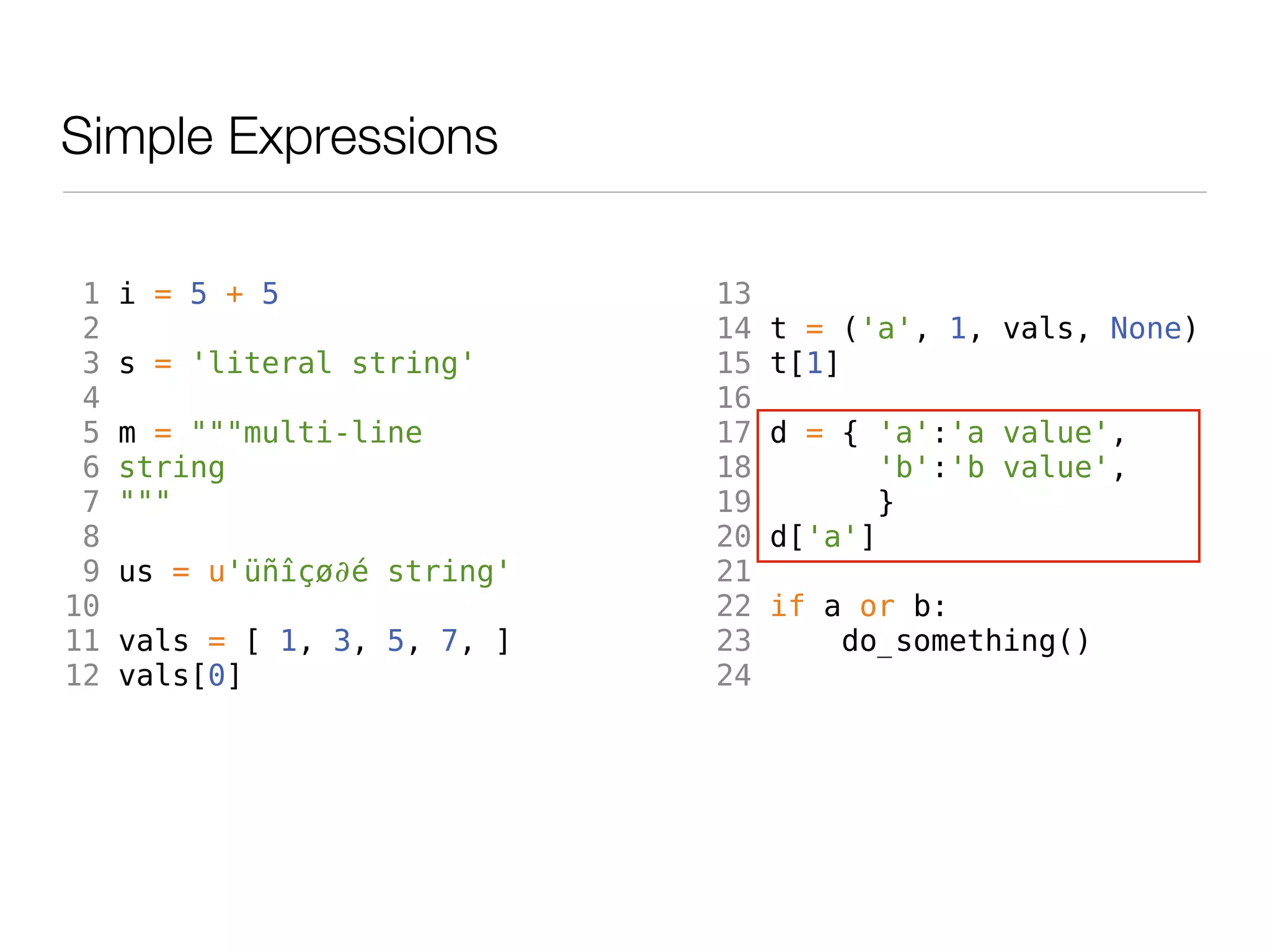 Simple Expressions

 1   i = 5 + 5                13
 2                            14   t = ('a', 1, vals, None)
 3   s = 'literal string'     15   t[1]
 4                            16
 5   m = """multi-line        17   d = { 'a':'a value',
 6   string                   18          'b':'b value',
 7   """                      19         }
 8                            20   d['a']
 9   us = u'üñîçø∂é string'   21
10                            22   if a or b:
11   vals = [ 1, 3, 5, 7, ]   23       do_something()
12   vals[0]                  24
 
