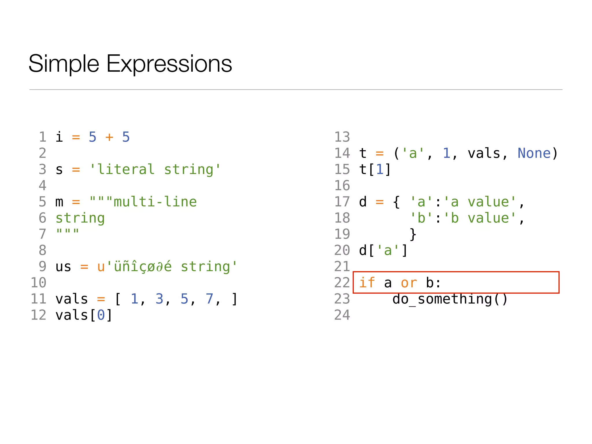 Simple Expressions

 1   i = 5 + 5                13
 2                            14   t = ('a', 1, vals, None)
 3   s = 'literal string'     15   t[1]
 4                            16
 5   m = """multi-line        17   d = { 'a':'a value',
 6   string                   18          'b':'b value',
 7   """                      19         }
 8                            20   d['a']
 9   us = u'üñîçø∂é string'   21
10                            22   if a or b:
11   vals = [ 1, 3, 5, 7, ]   23       do_something()
12   vals[0]                  24
 