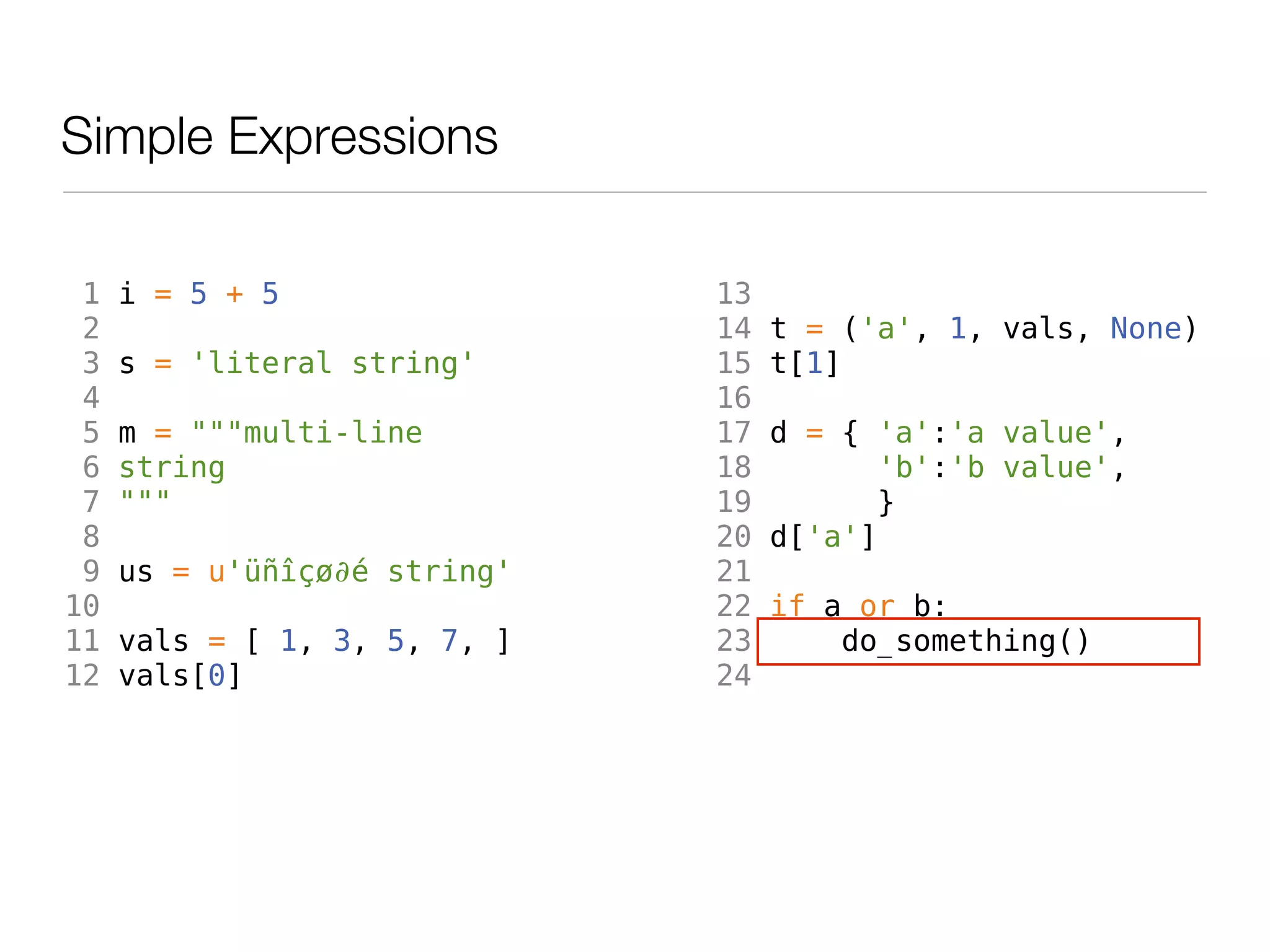 Simple Expressions

 1   i = 5 + 5                13
 2                            14   t = ('a', 1, vals, None)
 3   s = 'literal string'     15   t[1]
 4                            16
 5   m = """multi-line        17   d = { 'a':'a value',
 6   string                   18          'b':'b value',
 7   """                      19         }
 8                            20   d['a']
 9   us = u'üñîçø∂é string'   21
10                            22   if a or b:
11   vals = [ 1, 3, 5, 7, ]   23       do_something()
12   vals[0]                  24
 