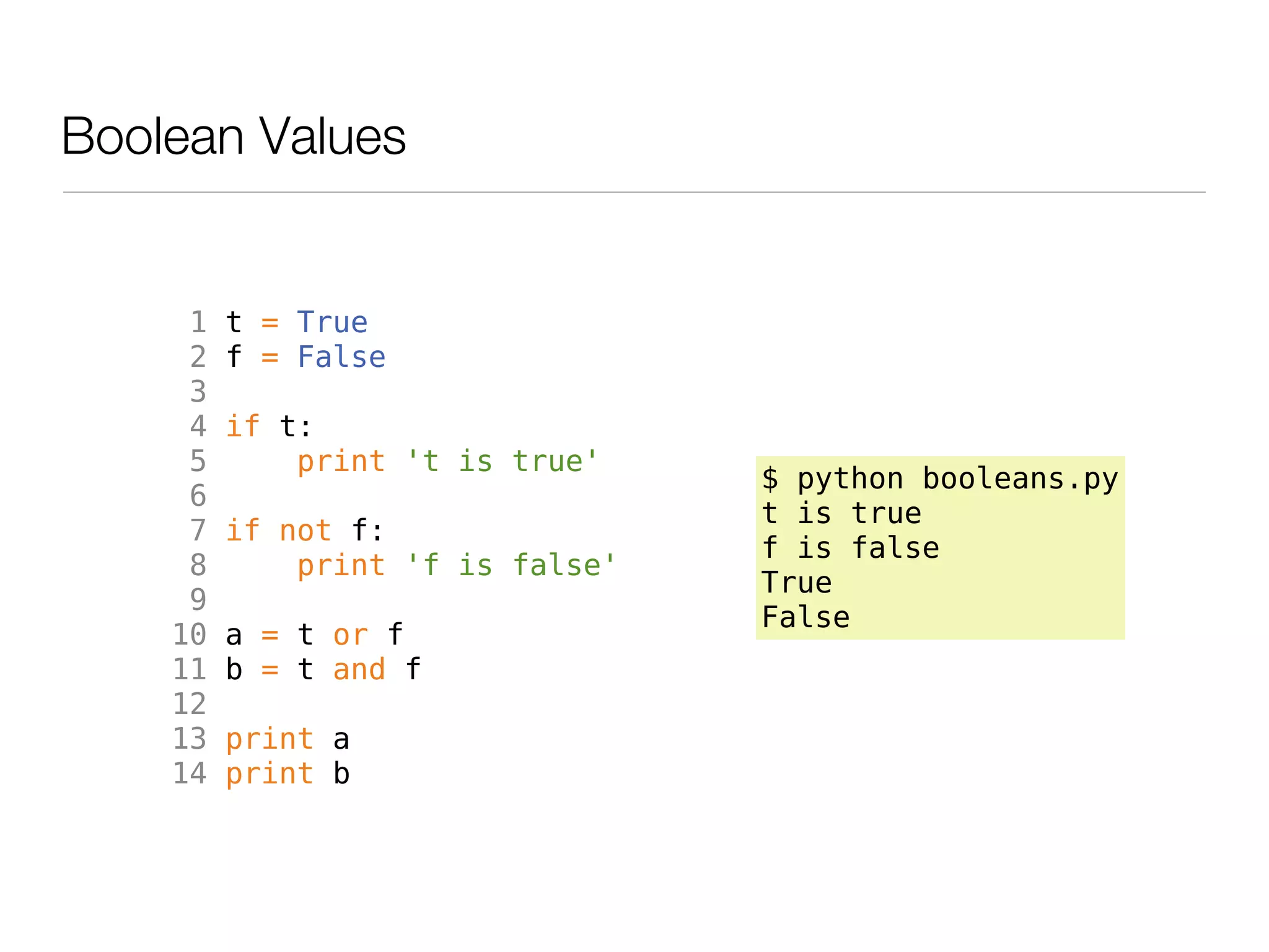 Boolean Values


     1   t = True
     2   f = False
     3
     4   if t:
     5       print 't is true'
                                  $ python booleans.py
     6
                                  t is true
     7   if not f:
                                  f is false
     8       print 'f is false'
                                  True
     9
                                  False
    10   a = t or f
    11   b = t and f
    12
    13   print a
    14   print b
 