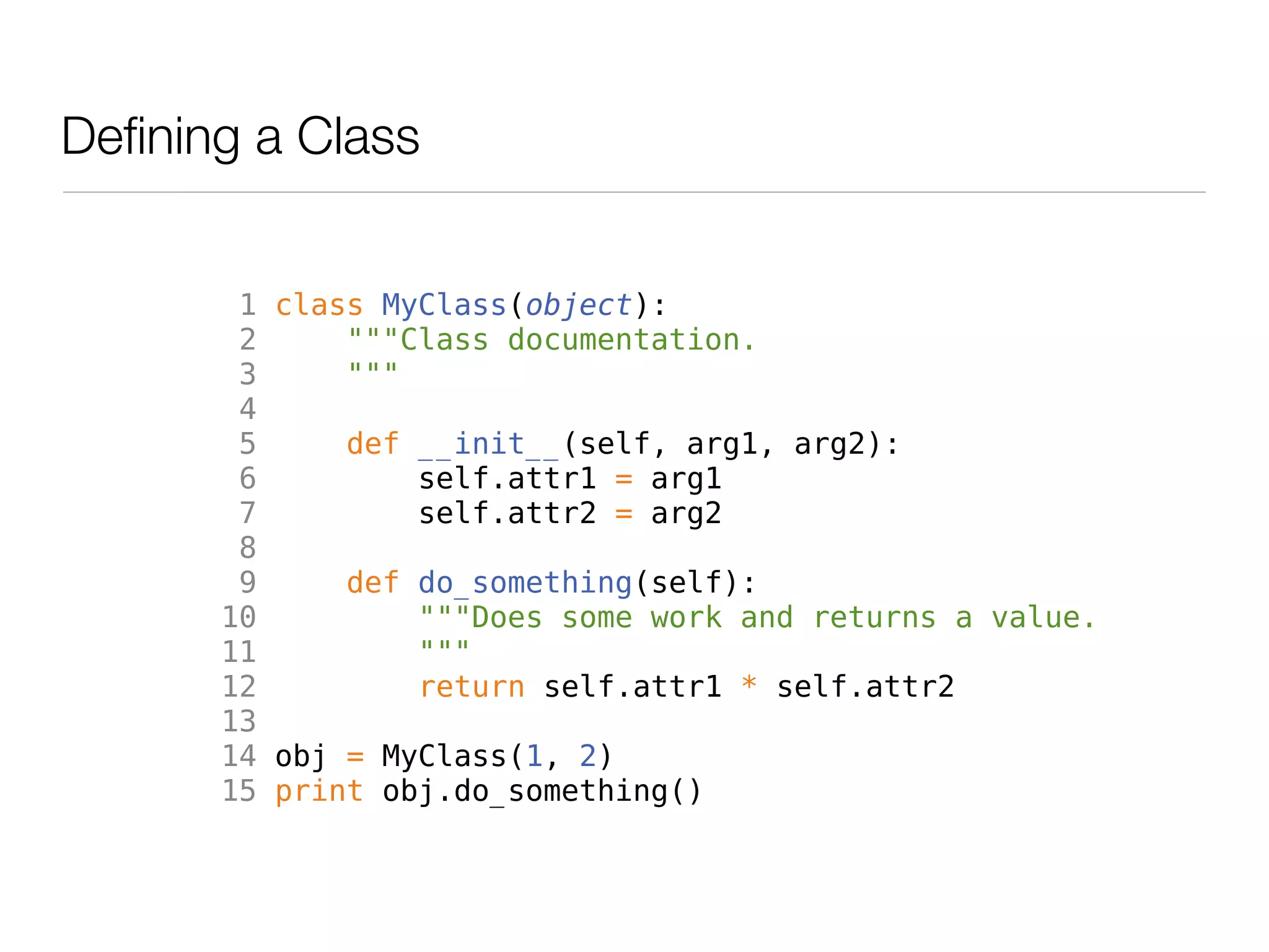 Defining a Class


        1 class MyClass(object):
        2     """Class documentation.
        3     """
        4
        5     def __init__(self, arg1, arg2):
        6         self.attr1 = arg1
        7         self.attr2 = arg2
        8
        9     def do_something(self):
       10         """Does some work and returns a value.
       11         """
       12         return self.attr1 * self.attr2
       13
       14 obj = MyClass(1, 2)
       15 print obj.do_something()
 