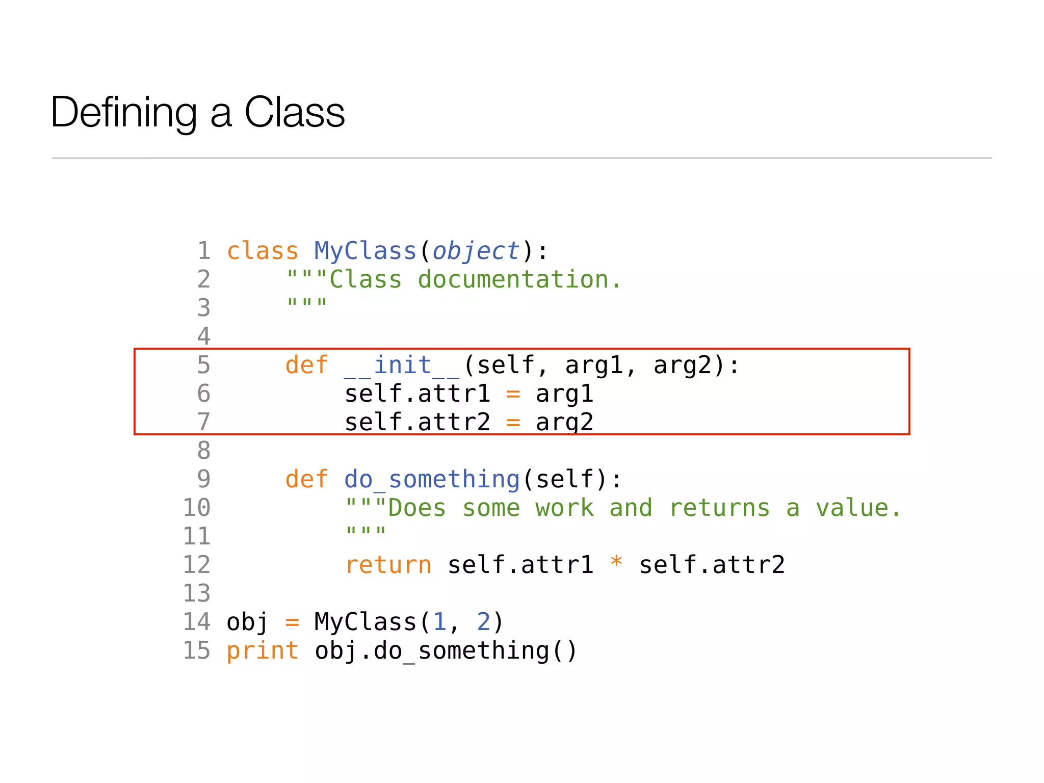 Defining a Class


        1 class MyClass(object):
        2     """Class documentation.
        3     """
        4
        5     def __init__(self, arg1, arg2):
        6         self.attr1 = arg1
        7         self.attr2 = arg2
        8
        9     def do_something(self):
       10         """Does some work and returns a value.
       11         """
       12         return self.attr1 * self.attr2
       13
       14 obj = MyClass(1, 2)
       15 print obj.do_something()
 