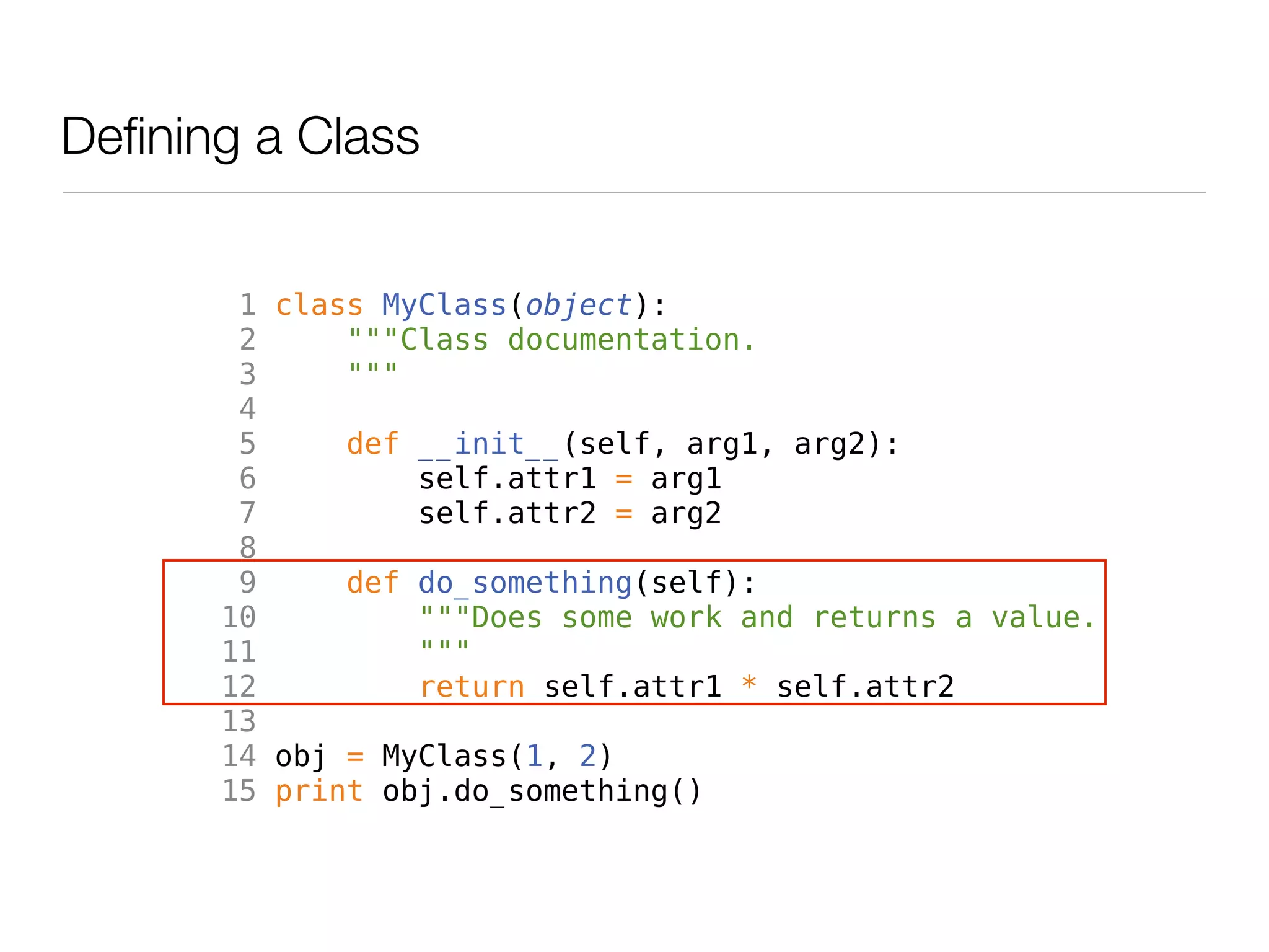 Defining a Class


        1 class MyClass(object):
        2     """Class documentation.
        3     """
        4
        5     def __init__(self, arg1, arg2):
        6         self.attr1 = arg1
        7         self.attr2 = arg2
        8
        9     def do_something(self):
       10         """Does some work and returns a value.
       11         """
       12         return self.attr1 * self.attr2
       13
       14 obj = MyClass(1, 2)
       15 print obj.do_something()
 