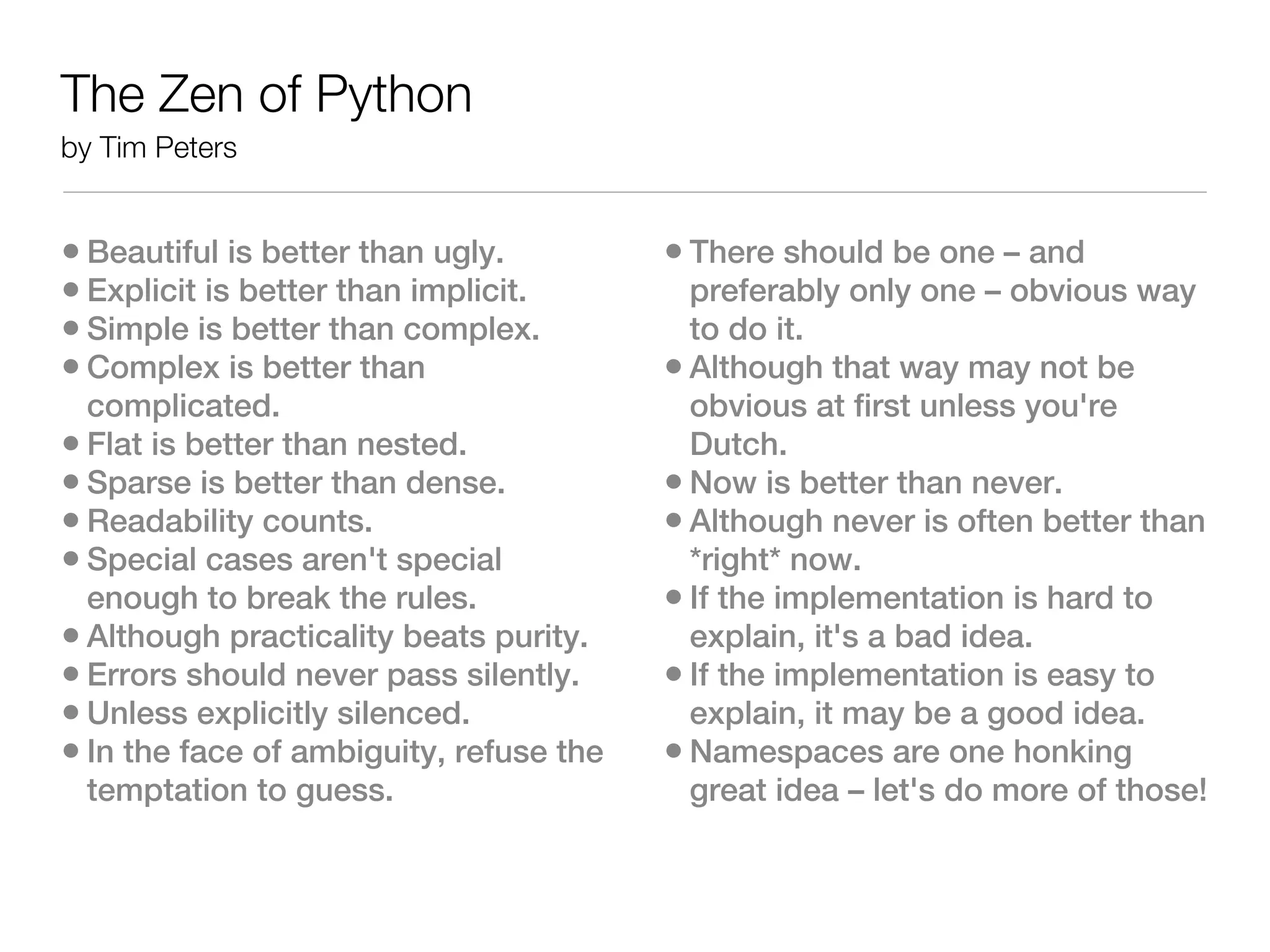 The Zen of Python
by Tim Peters


• Beautiful is better than ugly.         • There should be one – and
• Explicit is better than implicit.        preferably only one – obvious way
• Simple is better than complex.           to do it.
• Complex is better than                 • Although that way may not be
  complicated.                             obvious at first unless you're
• Flat is better than nested.              Dutch.
• Sparse is better than dense.           • Now is better than never.
• Readability counts.                    • Although never is often better than
• Special cases aren't special             *right* now.
  enough to break the rules.             • If the implementation is hard to
• Although practicality beats purity.      explain, it's a bad idea.
• Errors should never pass silently.     • If the implementation is easy to
• Unless explicitly silenced.              explain, it may be a good idea.
• In the face of ambiguity, refuse the   • Namespaces are one honking
  temptation to guess.                     great idea – let's do more of those!
 