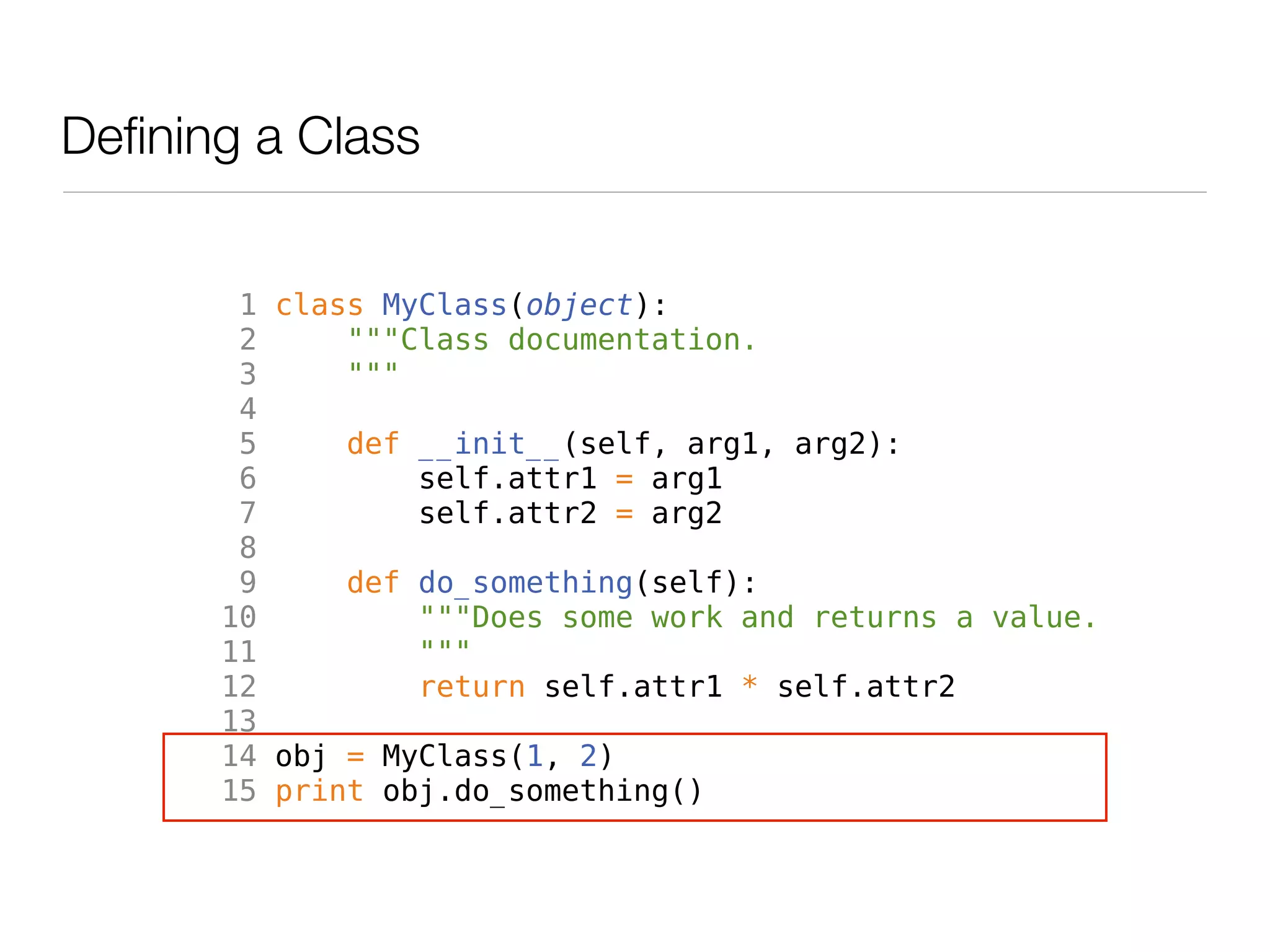 Defining a Class


        1 class MyClass(object):
        2     """Class documentation.
        3     """
        4
        5     def __init__(self, arg1, arg2):
        6         self.attr1 = arg1
        7         self.attr2 = arg2
        8
        9     def do_something(self):
       10         """Does some work and returns a value.
       11         """
       12         return self.attr1 * self.attr2
       13
       14 obj = MyClass(1, 2)
       15 print obj.do_something()
 