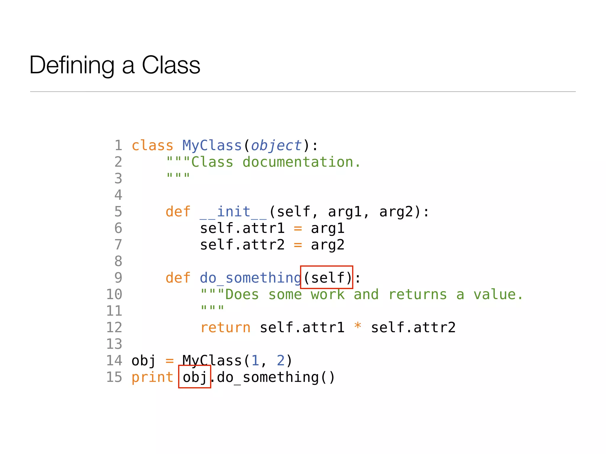 Defining a Class


        1 class MyClass(object):
        2     """Class documentation.
        3     """
        4
        5     def __init__(self, arg1, arg2):
        6         self.attr1 = arg1
        7         self.attr2 = arg2
        8
        9     def do_something(self):
       10         """Does some work and returns a value.
       11         """
       12         return self.attr1 * self.attr2
       13
       14 obj = MyClass(1, 2)
       15 print obj.do_something()
 