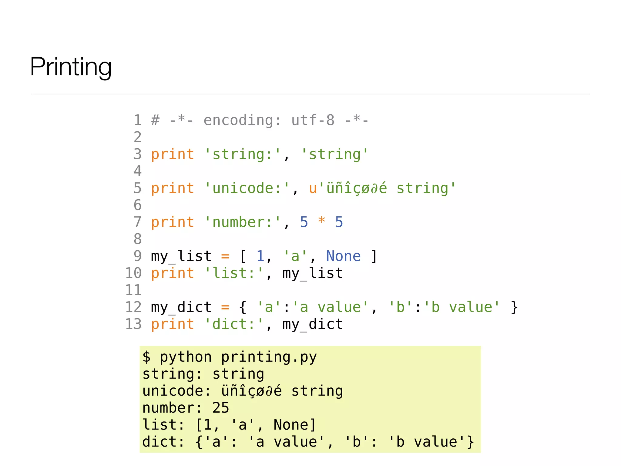 Printing
            1   # -*- encoding: utf-8 -*-
            2
            3   print 'string:', 'string'
            4
            5   print 'unicode:', u'üñîçø∂é string'
            6
            7   print 'number:', 5 * 5
            8
            9   my_list = [ 1, 'a', None ]
           10   print 'list:', my_list
           11
           12   my_dict = { 'a':'a value', 'b':'b value' }
           13   print 'dict:', my_dict

            $ python printing.py
            string: string
            unicode: üñîçø∂é string
            number: 25
            list: [1, 'a', None]
            dict: {'a': 'a value', 'b': 'b value'}
 