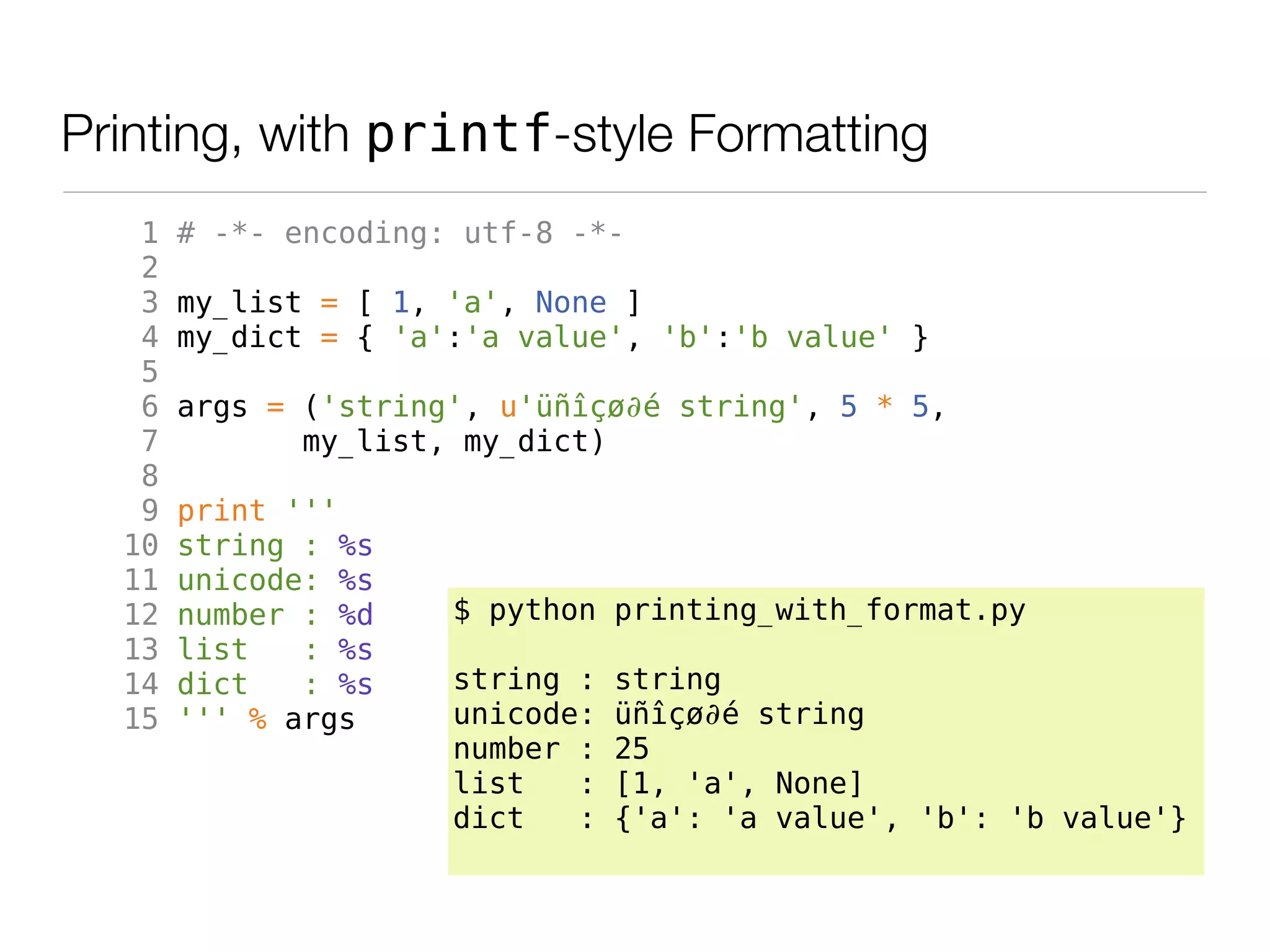 Printing, with printf-style Formatting
   1   # -*- encoding: utf-8 -*-
   2
   3   my_list = [ 1, 'a', None ]
   4   my_dict = { 'a':'a value', 'b':'b value' }
   5
   6   args = ('string', u'üñîçø∂é string', 5 * 5,
   7          my_list, my_dict)
   8
   9   print '''
  10   string : %s
  11   unicode: %s
  12   number : %d    $ python printing_with_format.py
  13   list   : %s
  14   dict   : %s    string :   string
  15   ''' % args     unicode:   üñîçø∂é string
                      number :   25
                      list   :   [1, 'a', None]
                      dict   :   {'a': 'a value', 'b': 'b value'}
 