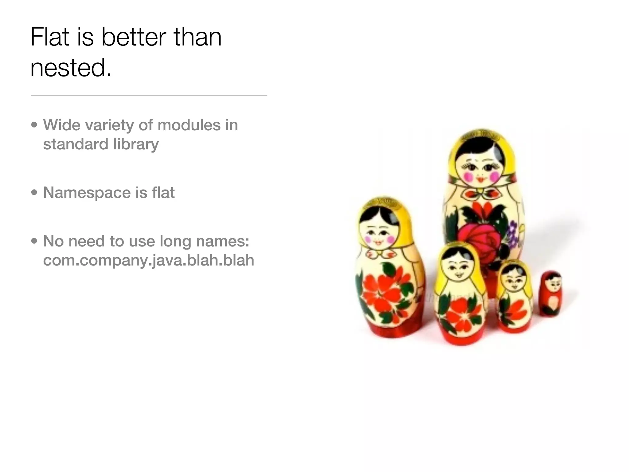 Flat is better than
nested.

• Wide variety of modules in
  standard library


• Namespace is flat


• No need to use long names:
  com.company.java.blah.blah
 
