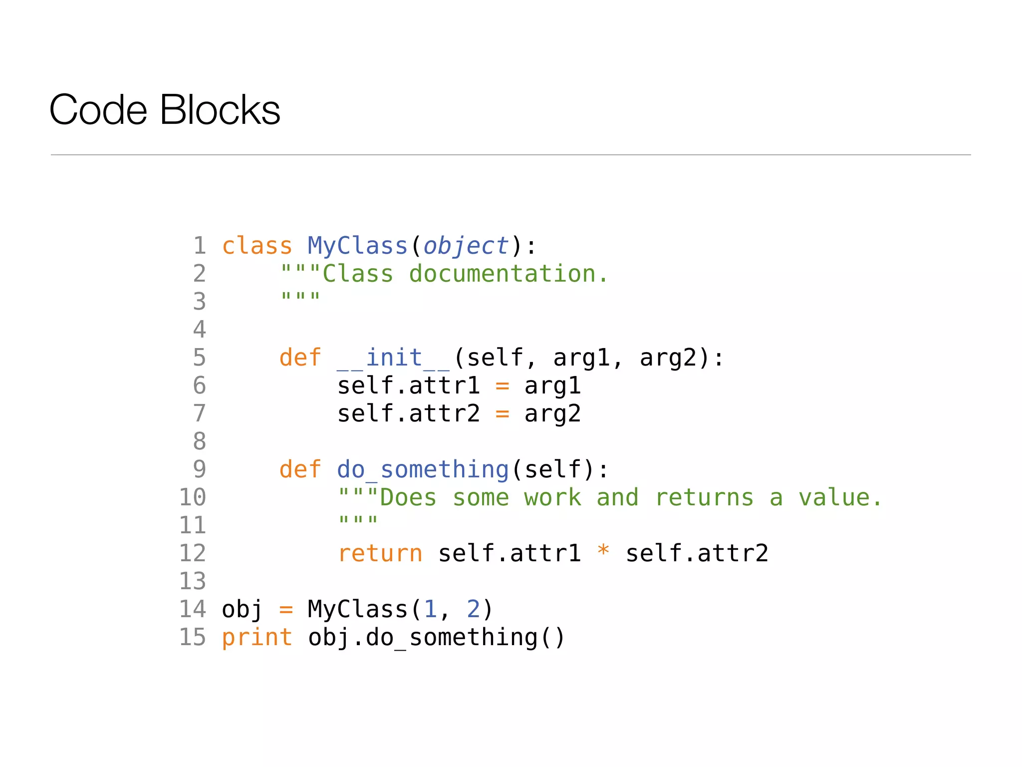 Code Blocks


       1 class MyClass(object):
       2     """Class documentation.
       3     """
       4
       5     def __init__(self, arg1, arg2):
       6         self.attr1 = arg1
       7         self.attr2 = arg2
       8
       9     def do_something(self):
      10         """Does some work and returns a value.
      11         """
      12         return self.attr1 * self.attr2
      13
      14 obj = MyClass(1, 2)
      15 print obj.do_something()
 