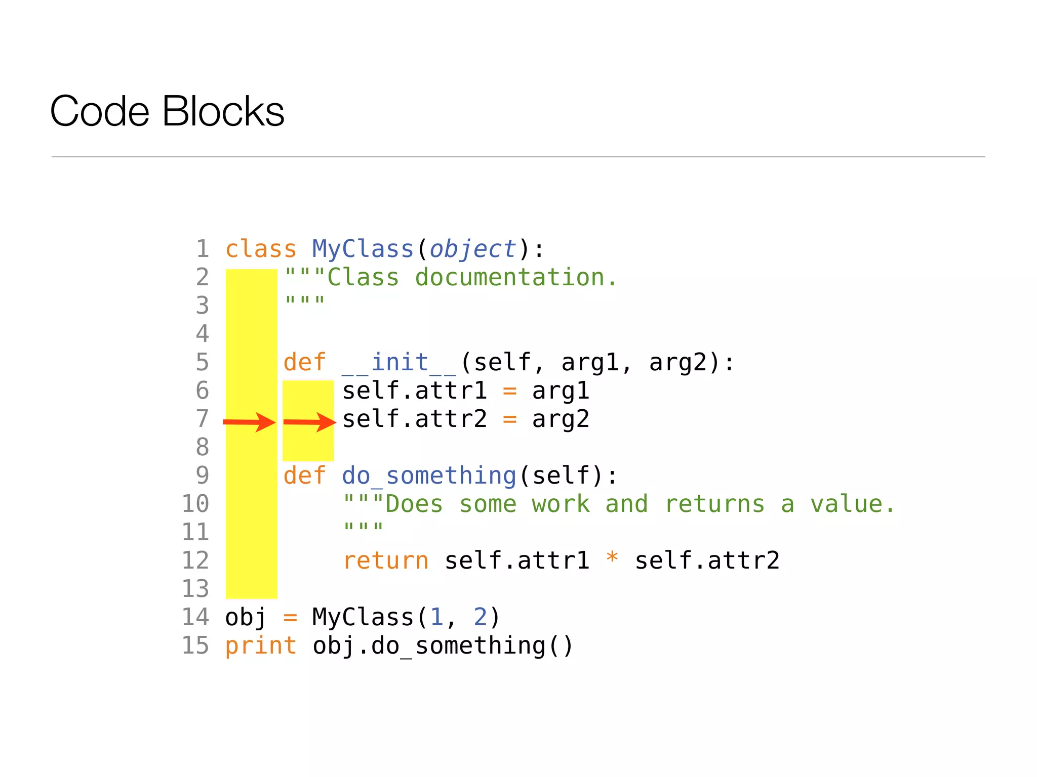 Code Blocks


       1 class MyClass(object):
       2     """Class documentation.
       3     """
       4
       5     def __init__(self, arg1, arg2):
       6         self.attr1 = arg1
       7         self.attr2 = arg2
       8
       9     def do_something(self):
      10         """Does some work and returns a value.
      11         """
      12         return self.attr1 * self.attr2
      13
      14 obj = MyClass(1, 2)
      15 print obj.do_something()
 