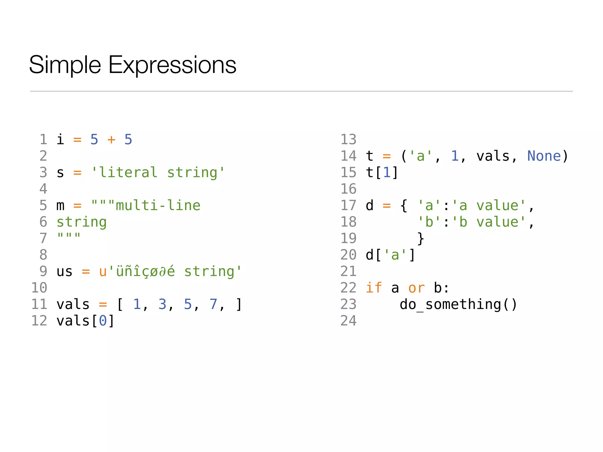 Simple Expressions

 1   i = 5 + 5                13
 2                            14   t = ('a', 1, vals, None)
 3   s = 'literal string'     15   t[1]
 4                            16
 5   m = """multi-line        17   d = { 'a':'a value',
 6   string                   18          'b':'b value',
 7   """                      19         }
 8                            20   d['a']
 9   us = u'üñîçø∂é string'   21
10                            22   if a or b:
11   vals = [ 1, 3, 5, 7, ]   23       do_something()
12   vals[0]                  24
 